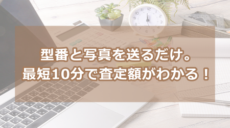 型番と写真を送るだけ。最短10分で査定額がわかる！