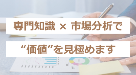 専門知識 × 市場分析で、“価値”を見極めます