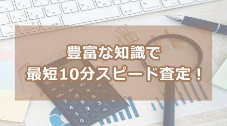 豊富な知識で最短10分スピード査定！